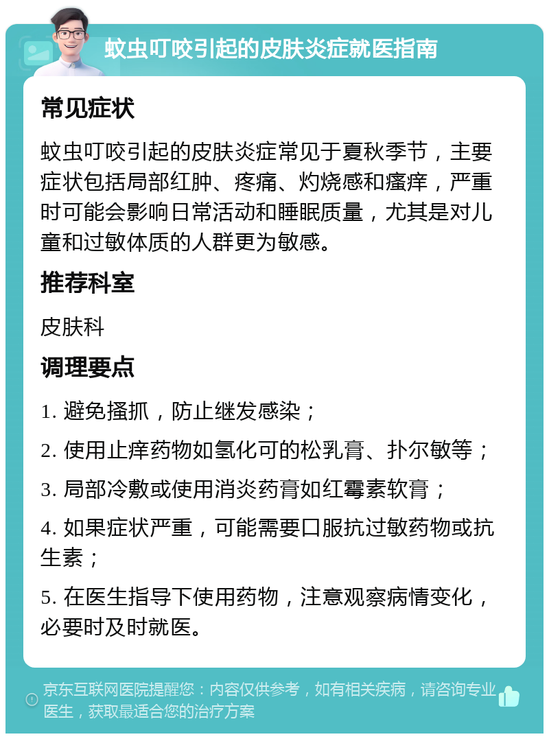 蚊虫叮咬引起的皮肤炎症就医指南 常见症状 蚊虫叮咬引起的皮肤炎症常见于夏秋季节，主要症状包括局部红肿、疼痛、灼烧感和瘙痒，严重时可能会影响日常活动和睡眠质量，尤其是对儿童和过敏体质的人群更为敏感。 推荐科室 皮肤科 调理要点 1. 避免搔抓，防止继发感染； 2. 使用止痒药物如氢化可的松乳膏、扑尔敏等； 3. 局部冷敷或使用消炎药膏如红霉素软膏； 4. 如果症状严重，可能需要口服抗过敏药物或抗生素； 5. 在医生指导下使用药物，注意观察病情变化，必要时及时就医。