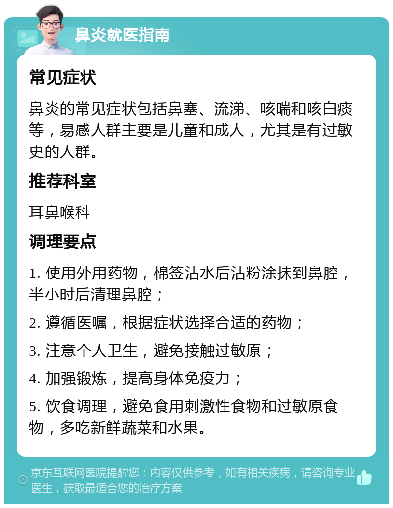 鼻炎就医指南 常见症状 鼻炎的常见症状包括鼻塞、流涕、咳喘和咳白痰等，易感人群主要是儿童和成人，尤其是有过敏史的人群。 推荐科室 耳鼻喉科 调理要点 1. 使用外用药物，棉签沾水后沾粉涂抹到鼻腔，半小时后清理鼻腔； 2. 遵循医嘱，根据症状选择合适的药物； 3. 注意个人卫生，避免接触过敏原； 4. 加强锻炼，提高身体免疫力； 5. 饮食调理，避免食用刺激性食物和过敏原食物，多吃新鲜蔬菜和水果。