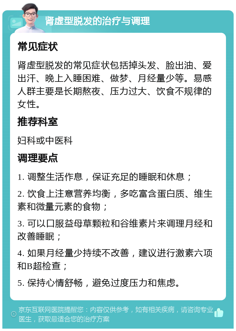 肾虚型脱发的治疗与调理 常见症状 肾虚型脱发的常见症状包括掉头发、脸出油、爱出汗、晚上入睡困难、做梦、月经量少等。易感人群主要是长期熬夜、压力过大、饮食不规律的女性。 推荐科室 妇科或中医科 调理要点 1. 调整生活作息，保证充足的睡眠和休息； 2. 饮食上注意营养均衡，多吃富含蛋白质、维生素和微量元素的食物； 3. 可以口服益母草颗粒和谷维素片来调理月经和改善睡眠； 4. 如果月经量少持续不改善，建议进行激素六项和B超检查； 5. 保持心情舒畅，避免过度压力和焦虑。