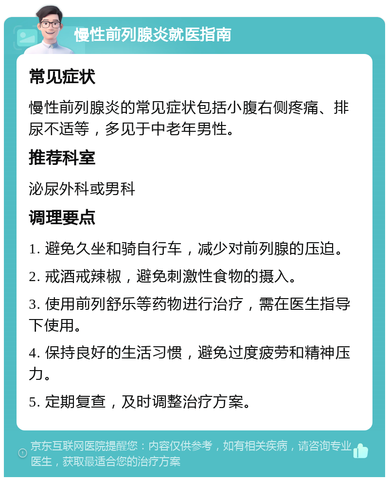 慢性前列腺炎就医指南 常见症状 慢性前列腺炎的常见症状包括小腹右侧疼痛、排尿不适等，多见于中老年男性。 推荐科室 泌尿外科或男科 调理要点 1. 避免久坐和骑自行车，减少对前列腺的压迫。 2. 戒酒戒辣椒，避免刺激性食物的摄入。 3. 使用前列舒乐等药物进行治疗，需在医生指导下使用。 4. 保持良好的生活习惯，避免过度疲劳和精神压力。 5. 定期复查，及时调整治疗方案。