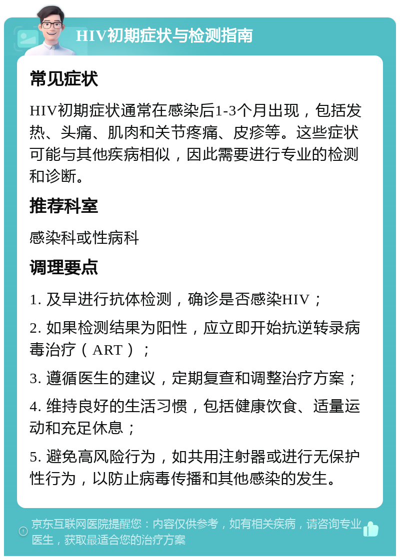 HIV初期症状与检测指南 常见症状 HIV初期症状通常在感染后1-3个月出现，包括发热、头痛、肌肉和关节疼痛、皮疹等。这些症状可能与其他疾病相似，因此需要进行专业的检测和诊断。 推荐科室 感染科或性病科 调理要点 1. 及早进行抗体检测，确诊是否感染HIV； 2. 如果检测结果为阳性，应立即开始抗逆转录病毒治疗（ART）； 3. 遵循医生的建议，定期复查和调整治疗方案； 4. 维持良好的生活习惯，包括健康饮食、适量运动和充足休息； 5. 避免高风险行为，如共用注射器或进行无保护性行为，以防止病毒传播和其他感染的发生。