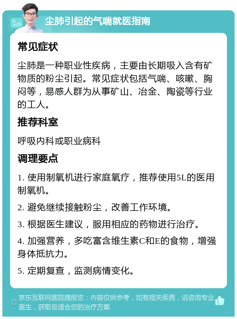 尘肺引起的气喘就医指南 常见症状 尘肺是一种职业性疾病，主要由长期吸入含有矿物质的粉尘引起。常见症状包括气喘、咳嗽、胸闷等，易感人群为从事矿山、冶金、陶瓷等行业的工人。 推荐科室 呼吸内科或职业病科 调理要点 1. 使用制氧机进行家庭氧疗，推荐使用5L的医用制氧机。 2. 避免继续接触粉尘，改善工作环境。 3. 根据医生建议，服用相应的药物进行治疗。 4. 加强营养，多吃富含维生素C和E的食物，增强身体抵抗力。 5. 定期复查，监测病情变化。