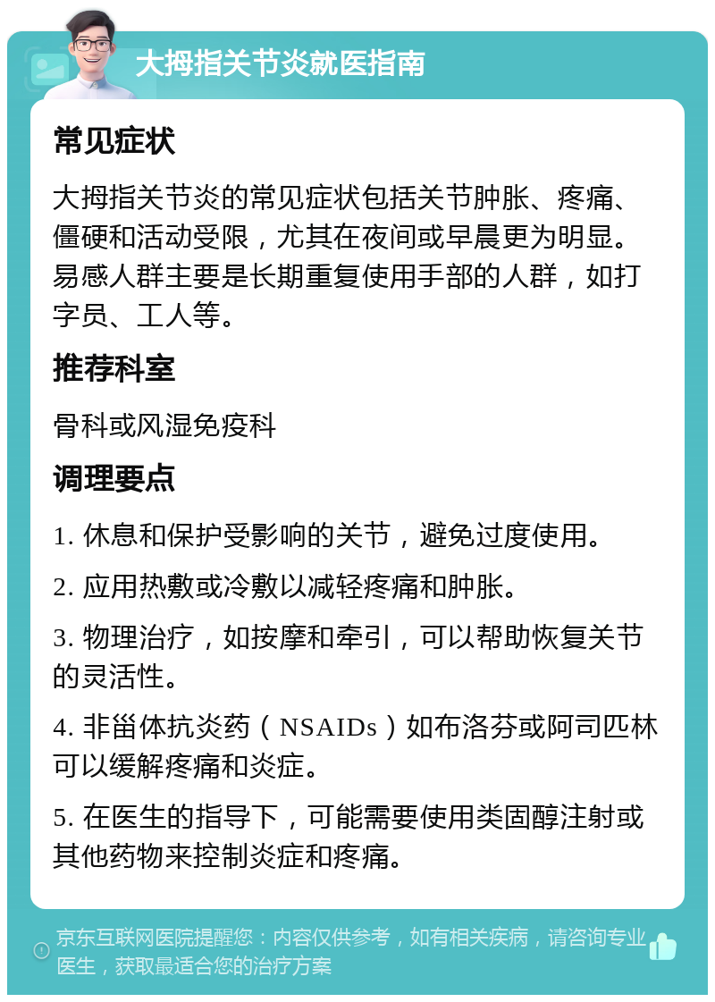 大拇指关节炎就医指南 常见症状 大拇指关节炎的常见症状包括关节肿胀、疼痛、僵硬和活动受限，尤其在夜间或早晨更为明显。易感人群主要是长期重复使用手部的人群，如打字员、工人等。 推荐科室 骨科或风湿免疫科 调理要点 1. 休息和保护受影响的关节，避免过度使用。 2. 应用热敷或冷敷以减轻疼痛和肿胀。 3. 物理治疗，如按摩和牵引，可以帮助恢复关节的灵活性。 4. 非甾体抗炎药（NSAIDs）如布洛芬或阿司匹林可以缓解疼痛和炎症。 5. 在医生的指导下，可能需要使用类固醇注射或其他药物来控制炎症和疼痛。