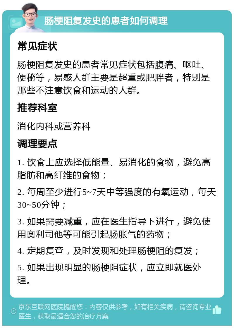 肠梗阻复发史的患者如何调理 常见症状 肠梗阻复发史的患者常见症状包括腹痛、呕吐、便秘等，易感人群主要是超重或肥胖者，特别是那些不注意饮食和运动的人群。 推荐科室 消化内科或营养科 调理要点 1. 饮食上应选择低能量、易消化的食物，避免高脂肪和高纤维的食物； 2. 每周至少进行5~7天中等强度的有氧运动，每天30~50分钟； 3. 如果需要减重，应在医生指导下进行，避免使用奥利司他等可能引起肠胀气的药物； 4. 定期复查，及时发现和处理肠梗阻的复发； 5. 如果出现明显的肠梗阻症状，应立即就医处理。