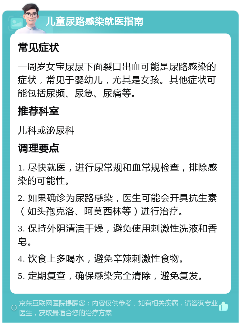 儿童尿路感染就医指南 常见症状 一周岁女宝尿尿下面裂口出血可能是尿路感染的症状，常见于婴幼儿，尤其是女孩。其他症状可能包括尿频、尿急、尿痛等。 推荐科室 儿科或泌尿科 调理要点 1. 尽快就医，进行尿常规和血常规检查，排除感染的可能性。 2. 如果确诊为尿路感染，医生可能会开具抗生素（如头孢克洛、阿莫西林等）进行治疗。 3. 保持外阴清洁干燥，避免使用刺激性洗液和香皂。 4. 饮食上多喝水，避免辛辣刺激性食物。 5. 定期复查，确保感染完全清除，避免复发。