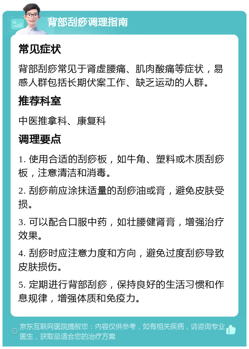 背部刮痧调理指南 常见症状 背部刮痧常见于肾虚腰痛、肌肉酸痛等症状，易感人群包括长期伏案工作、缺乏运动的人群。 推荐科室 中医推拿科、康复科 调理要点 1. 使用合适的刮痧板，如牛角、塑料或木质刮痧板，注意清洁和消毒。 2. 刮痧前应涂抹适量的刮痧油或膏，避免皮肤受损。 3. 可以配合口服中药，如壮腰健肾膏，增强治疗效果。 4. 刮痧时应注意力度和方向，避免过度刮痧导致皮肤损伤。 5. 定期进行背部刮痧，保持良好的生活习惯和作息规律，增强体质和免疫力。