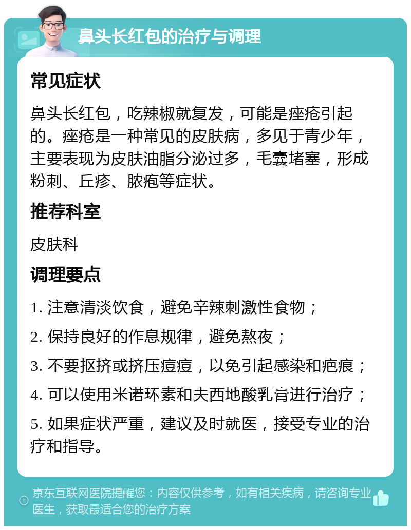 鼻头长红包的治疗与调理 常见症状 鼻头长红包，吃辣椒就复发，可能是痤疮引起的。痤疮是一种常见的皮肤病，多见于青少年，主要表现为皮肤油脂分泌过多，毛囊堵塞，形成粉刺、丘疹、脓疱等症状。 推荐科室 皮肤科 调理要点 1. 注意清淡饮食，避免辛辣刺激性食物； 2. 保持良好的作息规律，避免熬夜； 3. 不要抠挤或挤压痘痘，以免引起感染和疤痕； 4. 可以使用米诺环素和夫西地酸乳膏进行治疗； 5. 如果症状严重，建议及时就医，接受专业的治疗和指导。