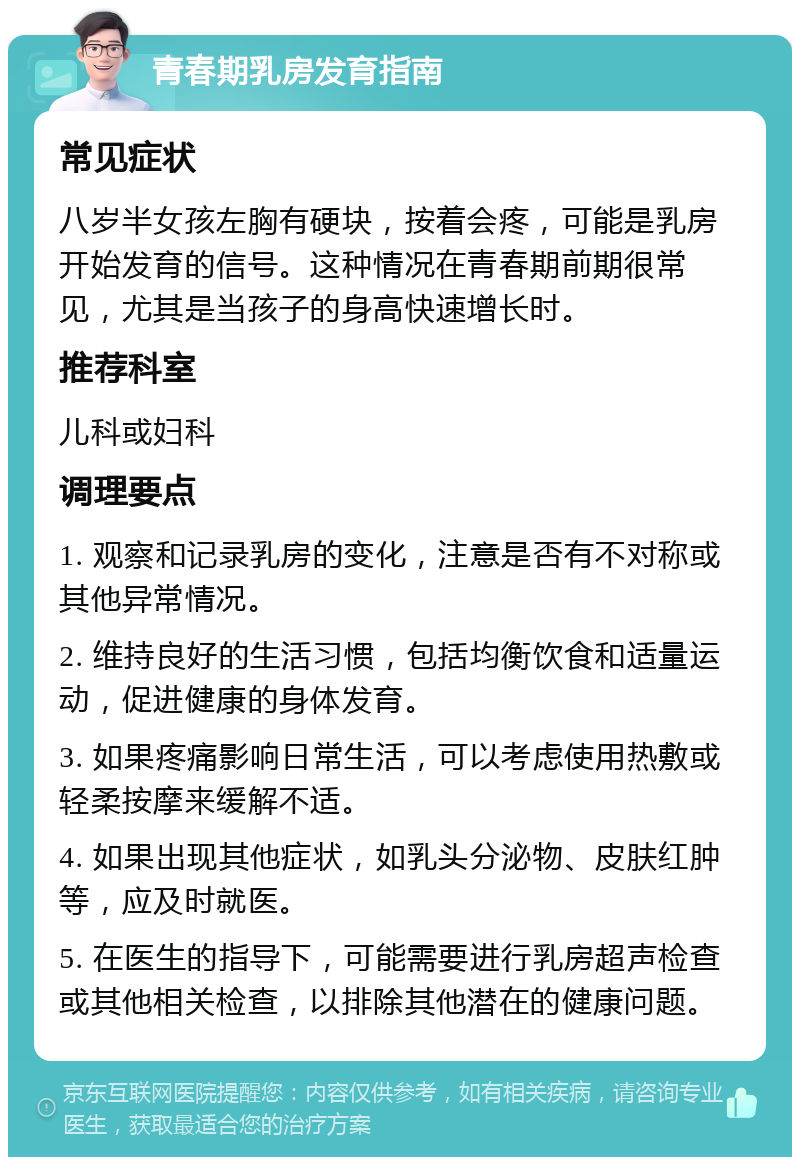 青春期乳房发育指南 常见症状 八岁半女孩左胸有硬块，按着会疼，可能是乳房开始发育的信号。这种情况在青春期前期很常见，尤其是当孩子的身高快速增长时。 推荐科室 儿科或妇科 调理要点 1. 观察和记录乳房的变化，注意是否有不对称或其他异常情况。 2. 维持良好的生活习惯，包括均衡饮食和适量运动，促进健康的身体发育。 3. 如果疼痛影响日常生活，可以考虑使用热敷或轻柔按摩来缓解不适。 4. 如果出现其他症状，如乳头分泌物、皮肤红肿等，应及时就医。 5. 在医生的指导下，可能需要进行乳房超声检查或其他相关检查，以排除其他潜在的健康问题。