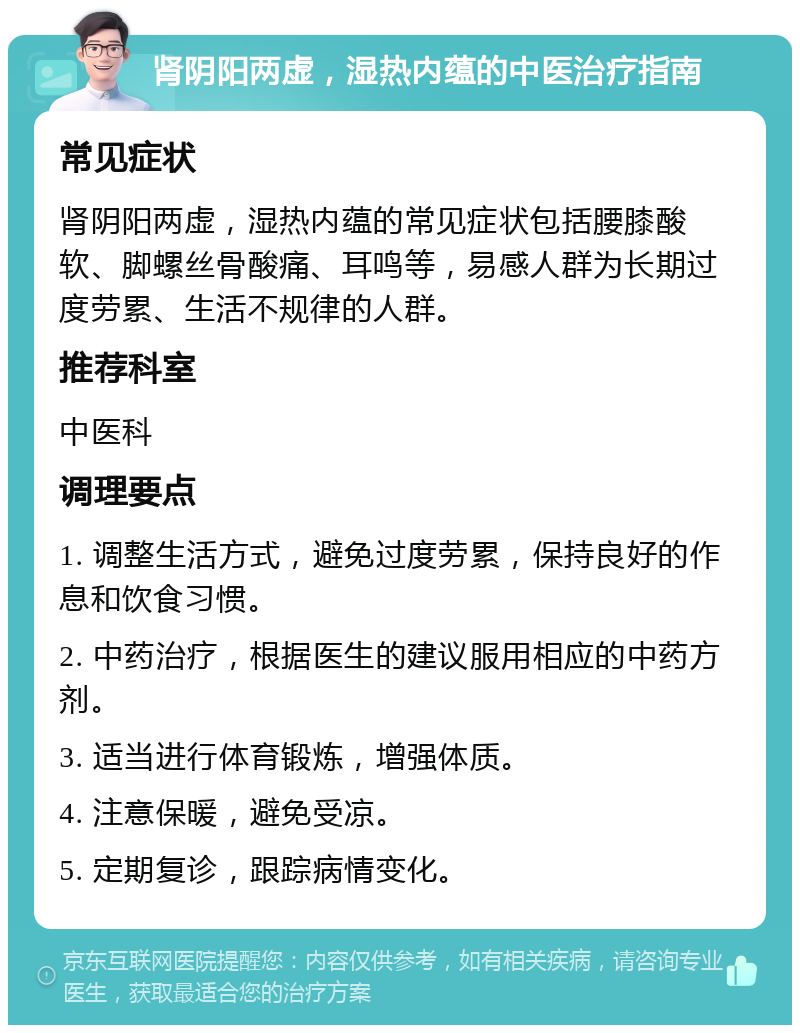 肾阴阳两虚，湿热内蕴的中医治疗指南 常见症状 肾阴阳两虚，湿热内蕴的常见症状包括腰膝酸软、脚螺丝骨酸痛、耳鸣等，易感人群为长期过度劳累、生活不规律的人群。 推荐科室 中医科 调理要点 1. 调整生活方式，避免过度劳累，保持良好的作息和饮食习惯。 2. 中药治疗，根据医生的建议服用相应的中药方剂。 3. 适当进行体育锻炼，增强体质。 4. 注意保暖，避免受凉。 5. 定期复诊，跟踪病情变化。