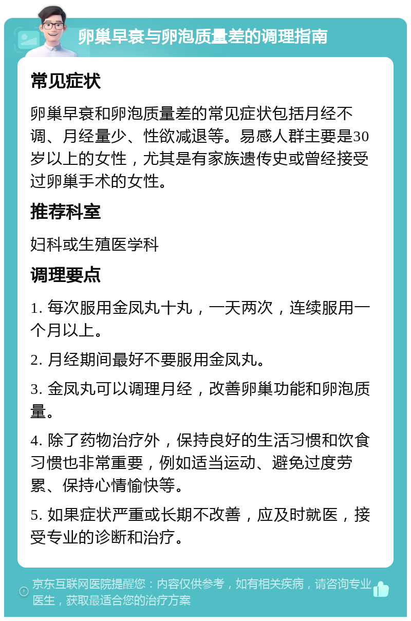 卵巢早衰与卵泡质量差的调理指南 常见症状 卵巢早衰和卵泡质量差的常见症状包括月经不调、月经量少、性欲减退等。易感人群主要是30岁以上的女性，尤其是有家族遗传史或曾经接受过卵巢手术的女性。 推荐科室 妇科或生殖医学科 调理要点 1. 每次服用金凤丸十丸，一天两次，连续服用一个月以上。 2. 月经期间最好不要服用金凤丸。 3. 金凤丸可以调理月经，改善卵巢功能和卵泡质量。 4. 除了药物治疗外，保持良好的生活习惯和饮食习惯也非常重要，例如适当运动、避免过度劳累、保持心情愉快等。 5. 如果症状严重或长期不改善，应及时就医，接受专业的诊断和治疗。