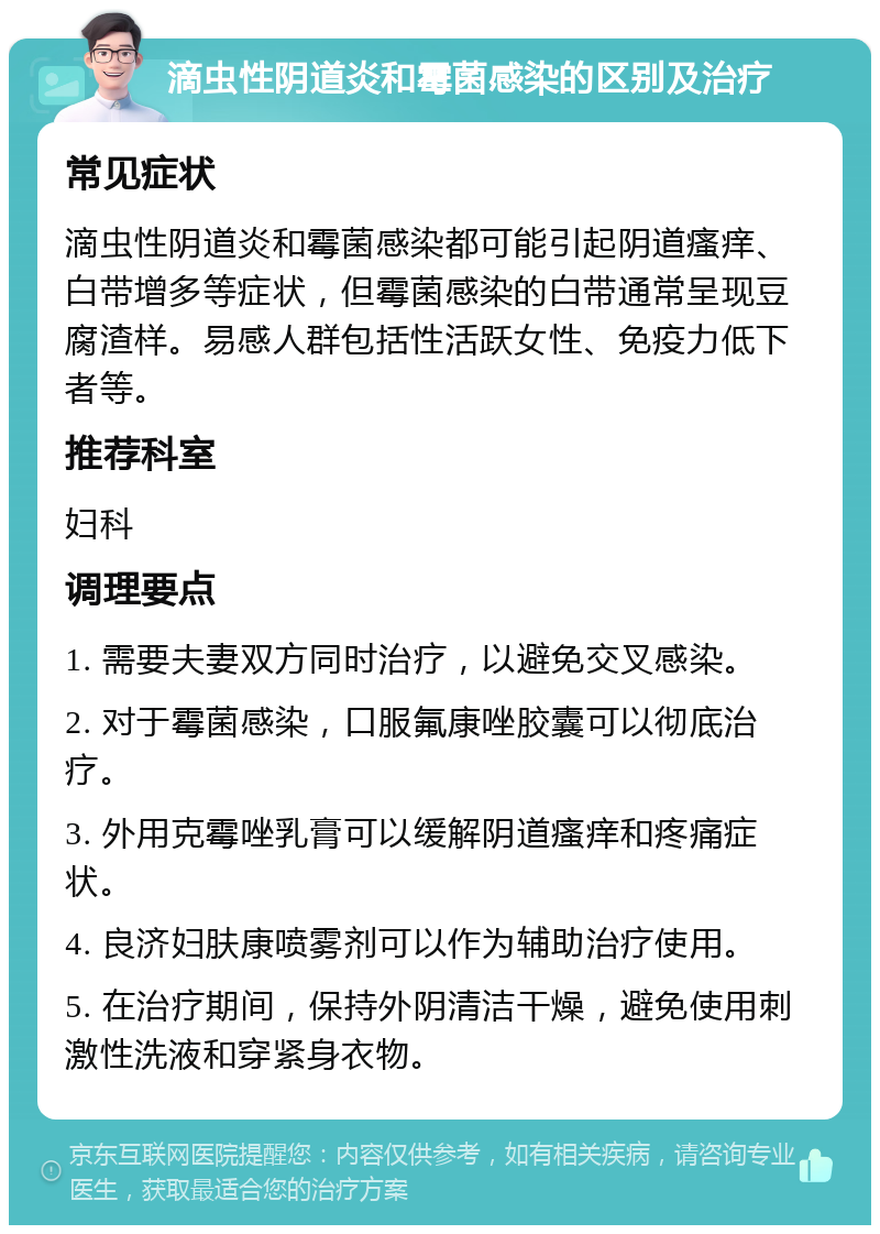 滴虫性阴道炎和霉菌感染的区别及治疗 常见症状 滴虫性阴道炎和霉菌感染都可能引起阴道瘙痒、白带增多等症状，但霉菌感染的白带通常呈现豆腐渣样。易感人群包括性活跃女性、免疫力低下者等。 推荐科室 妇科 调理要点 1. 需要夫妻双方同时治疗，以避免交叉感染。 2. 对于霉菌感染，口服氟康唑胶囊可以彻底治疗。 3. 外用克霉唑乳膏可以缓解阴道瘙痒和疼痛症状。 4. 良济妇肤康喷雾剂可以作为辅助治疗使用。 5. 在治疗期间，保持外阴清洁干燥，避免使用刺激性洗液和穿紧身衣物。