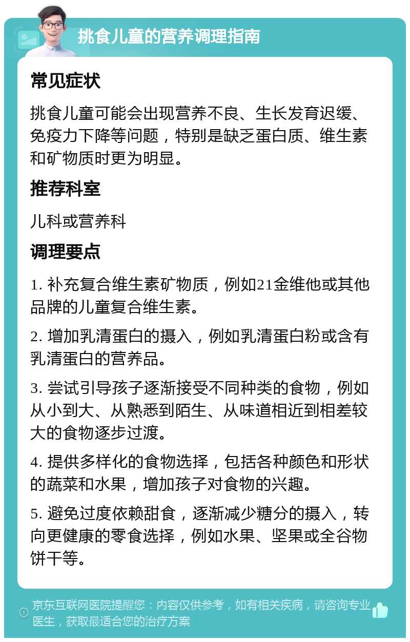 挑食儿童的营养调理指南 常见症状 挑食儿童可能会出现营养不良、生长发育迟缓、免疫力下降等问题，特别是缺乏蛋白质、维生素和矿物质时更为明显。 推荐科室 儿科或营养科 调理要点 1. 补充复合维生素矿物质，例如21金维他或其他品牌的儿童复合维生素。 2. 增加乳清蛋白的摄入，例如乳清蛋白粉或含有乳清蛋白的营养品。 3. 尝试引导孩子逐渐接受不同种类的食物，例如从小到大、从熟悉到陌生、从味道相近到相差较大的食物逐步过渡。 4. 提供多样化的食物选择，包括各种颜色和形状的蔬菜和水果，增加孩子对食物的兴趣。 5. 避免过度依赖甜食，逐渐减少糖分的摄入，转向更健康的零食选择，例如水果、坚果或全谷物饼干等。