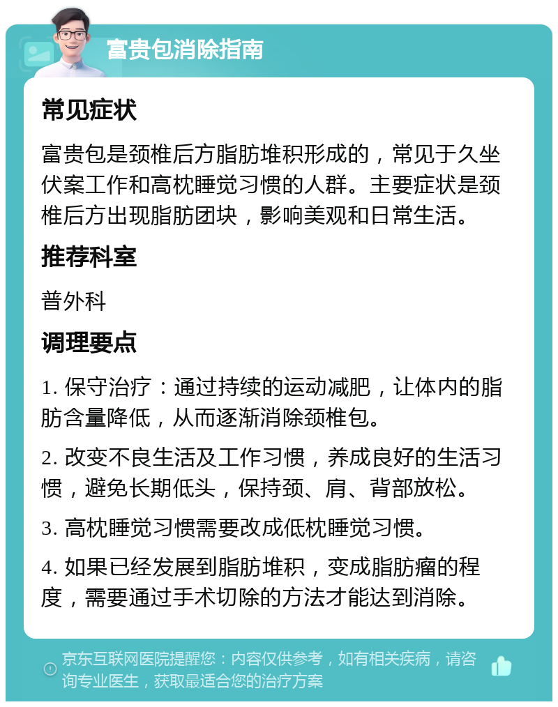 富贵包消除指南 常见症状 富贵包是颈椎后方脂肪堆积形成的，常见于久坐伏案工作和高枕睡觉习惯的人群。主要症状是颈椎后方出现脂肪团块，影响美观和日常生活。 推荐科室 普外科 调理要点 1. 保守治疗：通过持续的运动减肥，让体内的脂肪含量降低，从而逐渐消除颈椎包。 2. 改变不良生活及工作习惯，养成良好的生活习惯，避免长期低头，保持颈、肩、背部放松。 3. 高枕睡觉习惯需要改成低枕睡觉习惯。 4. 如果已经发展到脂肪堆积，变成脂肪瘤的程度，需要通过手术切除的方法才能达到消除。