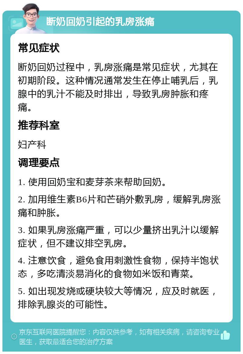 断奶回奶引起的乳房涨痛 常见症状 断奶回奶过程中，乳房涨痛是常见症状，尤其在初期阶段。这种情况通常发生在停止哺乳后，乳腺中的乳汁不能及时排出，导致乳房肿胀和疼痛。 推荐科室 妇产科 调理要点 1. 使用回奶宝和麦芽茶来帮助回奶。 2. 加用维生素B6片和芒硝外敷乳房，缓解乳房涨痛和肿胀。 3. 如果乳房涨痛严重，可以少量挤出乳汁以缓解症状，但不建议排空乳房。 4. 注意饮食，避免食用刺激性食物，保持半饱状态，多吃清淡易消化的食物如米饭和青菜。 5. 如出现发烧或硬块较大等情况，应及时就医，排除乳腺炎的可能性。