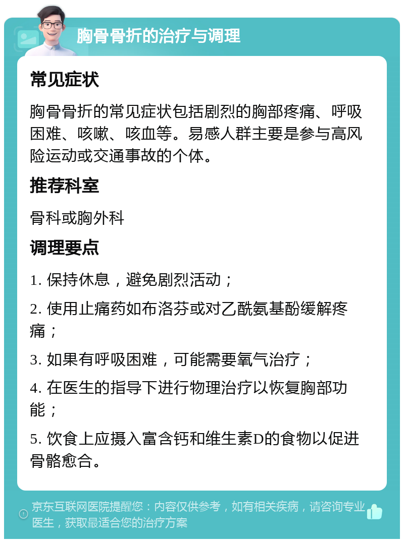 胸骨骨折的治疗与调理 常见症状 胸骨骨折的常见症状包括剧烈的胸部疼痛、呼吸困难、咳嗽、咳血等。易感人群主要是参与高风险运动或交通事故的个体。 推荐科室 骨科或胸外科 调理要点 1. 保持休息，避免剧烈活动； 2. 使用止痛药如布洛芬或对乙酰氨基酚缓解疼痛； 3. 如果有呼吸困难，可能需要氧气治疗； 4. 在医生的指导下进行物理治疗以恢复胸部功能； 5. 饮食上应摄入富含钙和维生素D的食物以促进骨骼愈合。