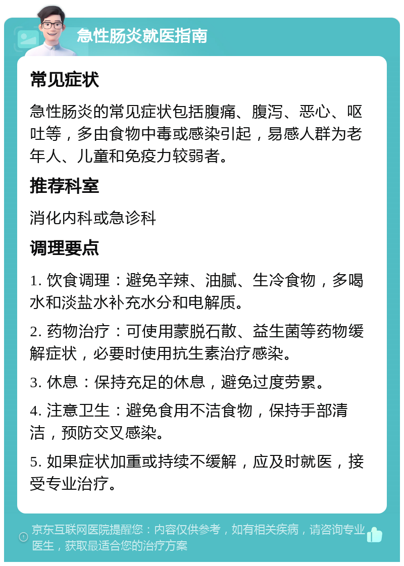 急性肠炎就医指南 常见症状 急性肠炎的常见症状包括腹痛、腹泻、恶心、呕吐等，多由食物中毒或感染引起，易感人群为老年人、儿童和免疫力较弱者。 推荐科室 消化内科或急诊科 调理要点 1. 饮食调理：避免辛辣、油腻、生冷食物，多喝水和淡盐水补充水分和电解质。 2. 药物治疗：可使用蒙脱石散、益生菌等药物缓解症状，必要时使用抗生素治疗感染。 3. 休息：保持充足的休息，避免过度劳累。 4. 注意卫生：避免食用不洁食物，保持手部清洁，预防交叉感染。 5. 如果症状加重或持续不缓解，应及时就医，接受专业治疗。