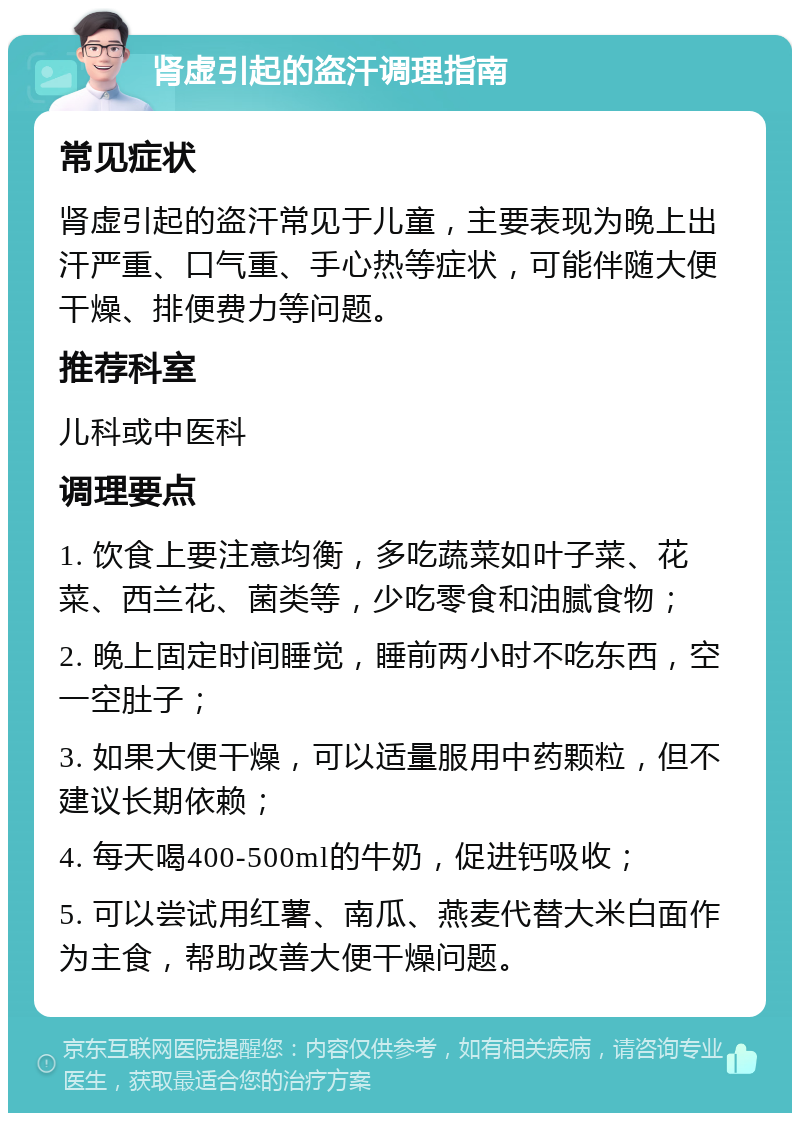 肾虚引起的盗汗调理指南 常见症状 肾虚引起的盗汗常见于儿童，主要表现为晚上出汗严重、口气重、手心热等症状，可能伴随大便干燥、排便费力等问题。 推荐科室 儿科或中医科 调理要点 1. 饮食上要注意均衡，多吃蔬菜如叶子菜、花菜、西兰花、菌类等，少吃零食和油腻食物； 2. 晚上固定时间睡觉，睡前两小时不吃东西，空一空肚子； 3. 如果大便干燥，可以适量服用中药颗粒，但不建议长期依赖； 4. 每天喝400-500ml的牛奶，促进钙吸收； 5. 可以尝试用红薯、南瓜、燕麦代替大米白面作为主食，帮助改善大便干燥问题。