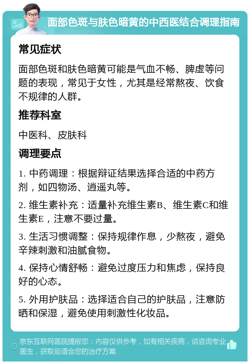 面部色斑与肤色暗黄的中西医结合调理指南 常见症状 面部色斑和肤色暗黄可能是气血不畅、脾虚等问题的表现，常见于女性，尤其是经常熬夜、饮食不规律的人群。 推荐科室 中医科、皮肤科 调理要点 1. 中药调理：根据辩证结果选择合适的中药方剂，如四物汤、逍遥丸等。 2. 维生素补充：适量补充维生素B、维生素C和维生素E，注意不要过量。 3. 生活习惯调整：保持规律作息，少熬夜，避免辛辣刺激和油腻食物。 4. 保持心情舒畅：避免过度压力和焦虑，保持良好的心态。 5. 外用护肤品：选择适合自己的护肤品，注意防晒和保湿，避免使用刺激性化妆品。