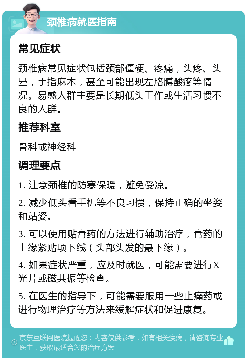 颈椎病就医指南 常见症状 颈椎病常见症状包括颈部僵硬、疼痛，头疼、头晕，手指麻木，甚至可能出现左胳膊酸疼等情况。易感人群主要是长期低头工作或生活习惯不良的人群。 推荐科室 骨科或神经科 调理要点 1. 注意颈椎的防寒保暖，避免受凉。 2. 减少低头看手机等不良习惯，保持正确的坐姿和站姿。 3. 可以使用贴膏药的方法进行辅助治疗，膏药的上缘紧贴项下线（头部头发的最下缘）。 4. 如果症状严重，应及时就医，可能需要进行X光片或磁共振等检查。 5. 在医生的指导下，可能需要服用一些止痛药或进行物理治疗等方法来缓解症状和促进康复。