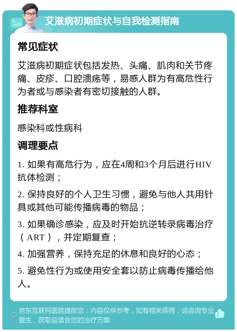 艾滋病初期症状与自我检测指南 常见症状 艾滋病初期症状包括发热、头痛、肌肉和关节疼痛、皮疹、口腔溃疡等，易感人群为有高危性行为者或与感染者有密切接触的人群。 推荐科室 感染科或性病科 调理要点 1. 如果有高危行为，应在4周和3个月后进行HIV抗体检测； 2. 保持良好的个人卫生习惯，避免与他人共用针具或其他可能传播病毒的物品； 3. 如果确诊感染，应及时开始抗逆转录病毒治疗（ART），并定期复查； 4. 加强营养，保持充足的休息和良好的心态； 5. 避免性行为或使用安全套以防止病毒传播给他人。