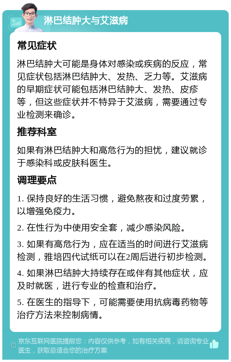 淋巴结肿大与艾滋病 常见症状 淋巴结肿大可能是身体对感染或疾病的反应，常见症状包括淋巴结肿大、发热、乏力等。艾滋病的早期症状可能包括淋巴结肿大、发热、皮疹等，但这些症状并不特异于艾滋病，需要通过专业检测来确诊。 推荐科室 如果有淋巴结肿大和高危行为的担忧，建议就诊于感染科或皮肤科医生。 调理要点 1. 保持良好的生活习惯，避免熬夜和过度劳累，以增强免疫力。 2. 在性行为中使用安全套，减少感染风险。 3. 如果有高危行为，应在适当的时间进行艾滋病检测，雅培四代试纸可以在2周后进行初步检测。 4. 如果淋巴结肿大持续存在或伴有其他症状，应及时就医，进行专业的检查和治疗。 5. 在医生的指导下，可能需要使用抗病毒药物等治疗方法来控制病情。