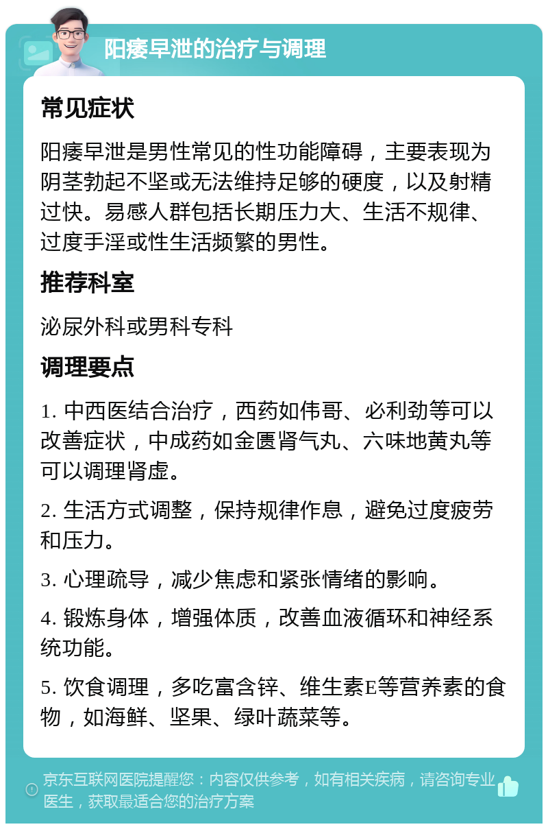 阳痿早泄的治疗与调理 常见症状 阳痿早泄是男性常见的性功能障碍，主要表现为阴茎勃起不坚或无法维持足够的硬度，以及射精过快。易感人群包括长期压力大、生活不规律、过度手淫或性生活频繁的男性。 推荐科室 泌尿外科或男科专科 调理要点 1. 中西医结合治疗，西药如伟哥、必利劲等可以改善症状，中成药如金匮肾气丸、六味地黄丸等可以调理肾虚。 2. 生活方式调整，保持规律作息，避免过度疲劳和压力。 3. 心理疏导，减少焦虑和紧张情绪的影响。 4. 锻炼身体，增强体质，改善血液循环和神经系统功能。 5. 饮食调理，多吃富含锌、维生素E等营养素的食物，如海鲜、坚果、绿叶蔬菜等。