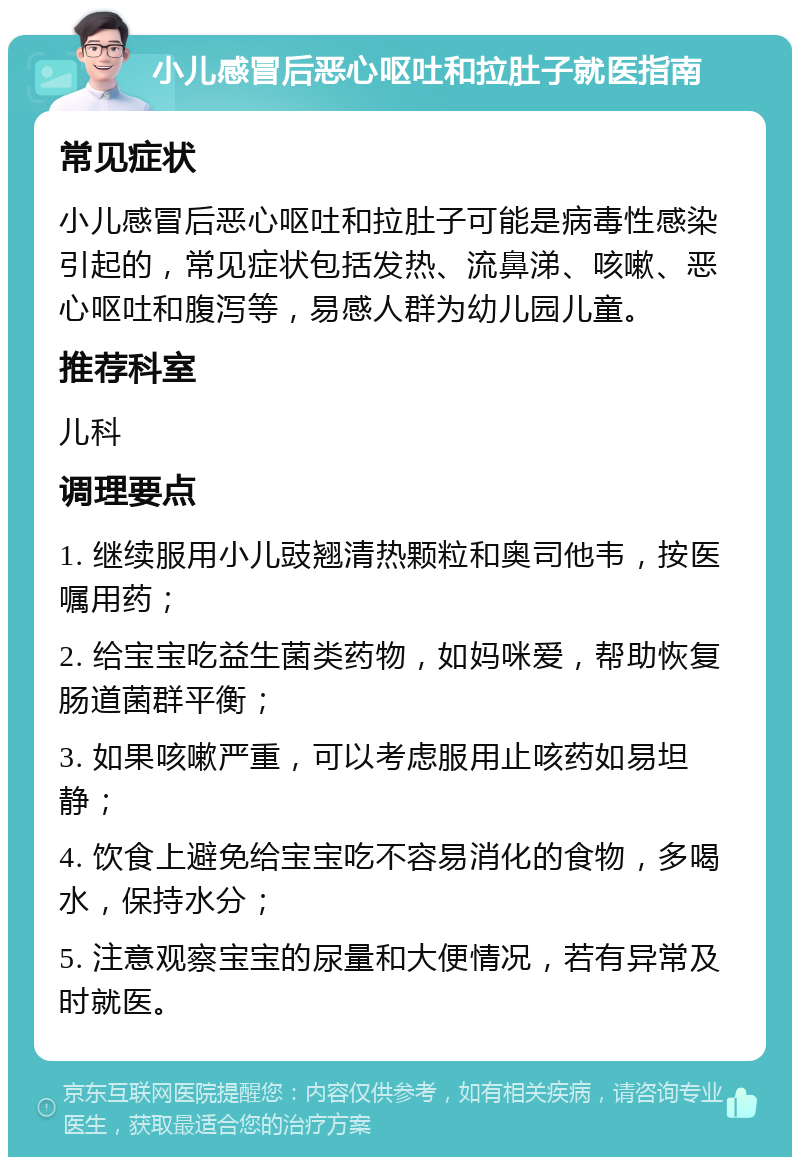 小儿感冒后恶心呕吐和拉肚子就医指南 常见症状 小儿感冒后恶心呕吐和拉肚子可能是病毒性感染引起的，常见症状包括发热、流鼻涕、咳嗽、恶心呕吐和腹泻等，易感人群为幼儿园儿童。 推荐科室 儿科 调理要点 1. 继续服用小儿豉翘清热颗粒和奥司他韦，按医嘱用药； 2. 给宝宝吃益生菌类药物，如妈咪爱，帮助恢复肠道菌群平衡； 3. 如果咳嗽严重，可以考虑服用止咳药如易坦静； 4. 饮食上避免给宝宝吃不容易消化的食物，多喝水，保持水分； 5. 注意观察宝宝的尿量和大便情况，若有异常及时就医。