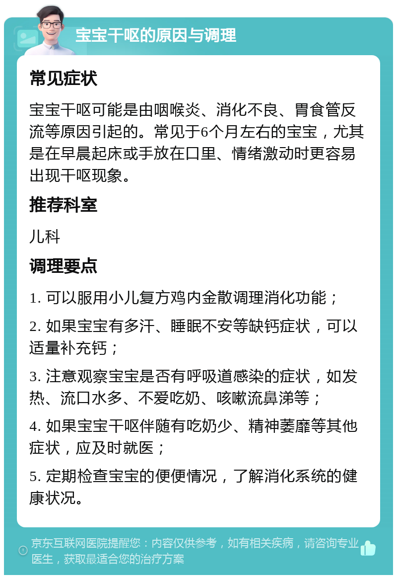 宝宝干呕的原因与调理 常见症状 宝宝干呕可能是由咽喉炎、消化不良、胃食管反流等原因引起的。常见于6个月左右的宝宝，尤其是在早晨起床或手放在口里、情绪激动时更容易出现干呕现象。 推荐科室 儿科 调理要点 1. 可以服用小儿复方鸡内金散调理消化功能； 2. 如果宝宝有多汗、睡眠不安等缺钙症状，可以适量补充钙； 3. 注意观察宝宝是否有呼吸道感染的症状，如发热、流口水多、不爱吃奶、咳嗽流鼻涕等； 4. 如果宝宝干呕伴随有吃奶少、精神萎靡等其他症状，应及时就医； 5. 定期检查宝宝的便便情况，了解消化系统的健康状况。