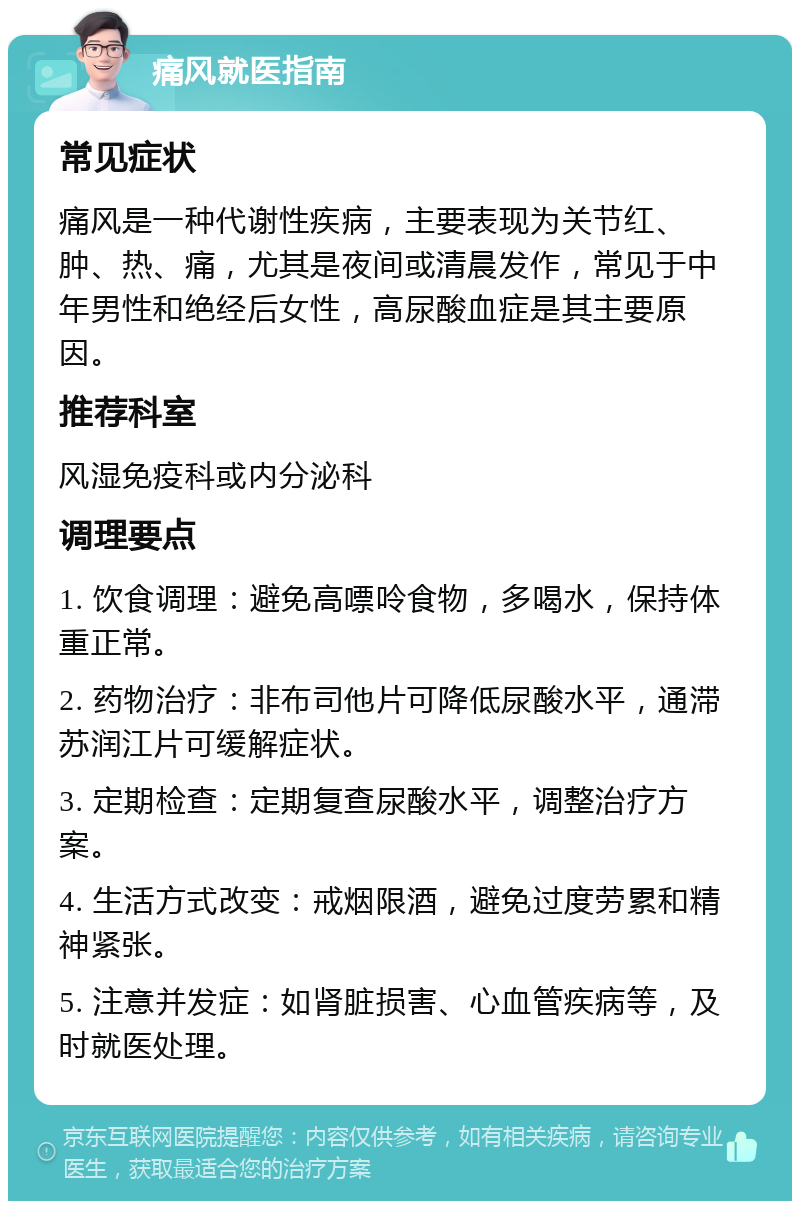 痛风就医指南 常见症状 痛风是一种代谢性疾病，主要表现为关节红、肿、热、痛，尤其是夜间或清晨发作，常见于中年男性和绝经后女性，高尿酸血症是其主要原因。 推荐科室 风湿免疫科或内分泌科 调理要点 1. 饮食调理：避免高嘌呤食物，多喝水，保持体重正常。 2. 药物治疗：非布司他片可降低尿酸水平，通滞苏润江片可缓解症状。 3. 定期检查：定期复查尿酸水平，调整治疗方案。 4. 生活方式改变：戒烟限酒，避免过度劳累和精神紧张。 5. 注意并发症：如肾脏损害、心血管疾病等，及时就医处理。