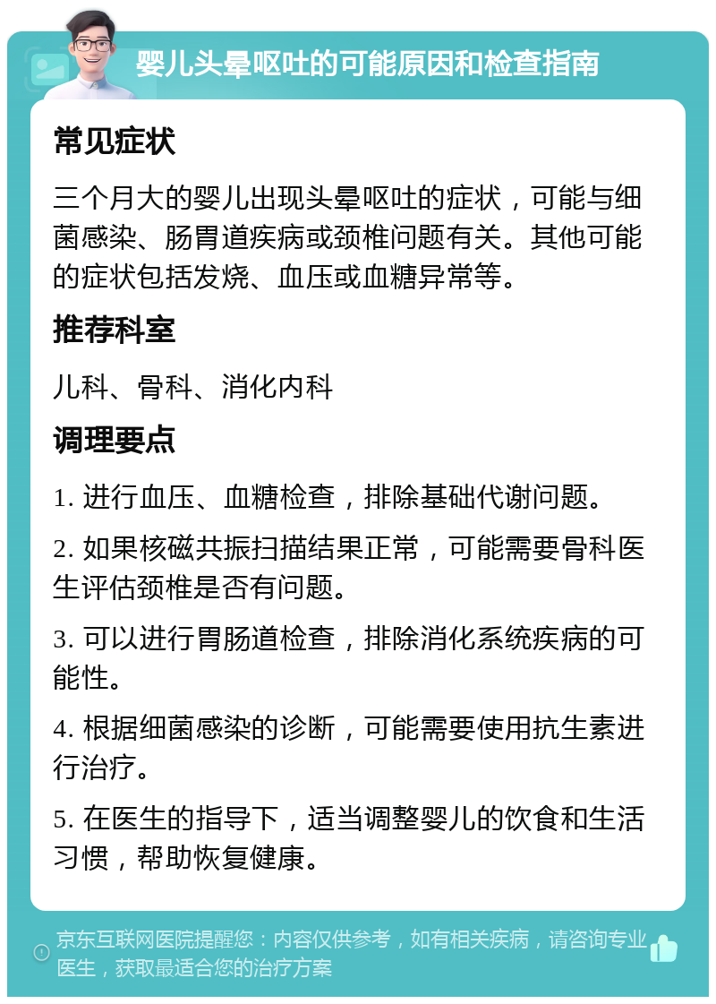 婴儿头晕呕吐的可能原因和检查指南 常见症状 三个月大的婴儿出现头晕呕吐的症状，可能与细菌感染、肠胃道疾病或颈椎问题有关。其他可能的症状包括发烧、血压或血糖异常等。 推荐科室 儿科、骨科、消化内科 调理要点 1. 进行血压、血糖检查，排除基础代谢问题。 2. 如果核磁共振扫描结果正常，可能需要骨科医生评估颈椎是否有问题。 3. 可以进行胃肠道检查，排除消化系统疾病的可能性。 4. 根据细菌感染的诊断，可能需要使用抗生素进行治疗。 5. 在医生的指导下，适当调整婴儿的饮食和生活习惯，帮助恢复健康。