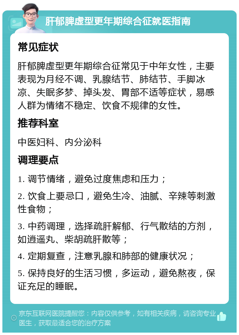 肝郁脾虚型更年期综合征就医指南 常见症状 肝郁脾虚型更年期综合征常见于中年女性，主要表现为月经不调、乳腺结节、肺结节、手脚冰凉、失眠多梦、掉头发、胃部不适等症状，易感人群为情绪不稳定、饮食不规律的女性。 推荐科室 中医妇科、内分泌科 调理要点 1. 调节情绪，避免过度焦虑和压力； 2. 饮食上要忌口，避免生冷、油腻、辛辣等刺激性食物； 3. 中药调理，选择疏肝解郁、行气散结的方剂，如逍遥丸、柴胡疏肝散等； 4. 定期复查，注意乳腺和肺部的健康状况； 5. 保持良好的生活习惯，多运动，避免熬夜，保证充足的睡眠。