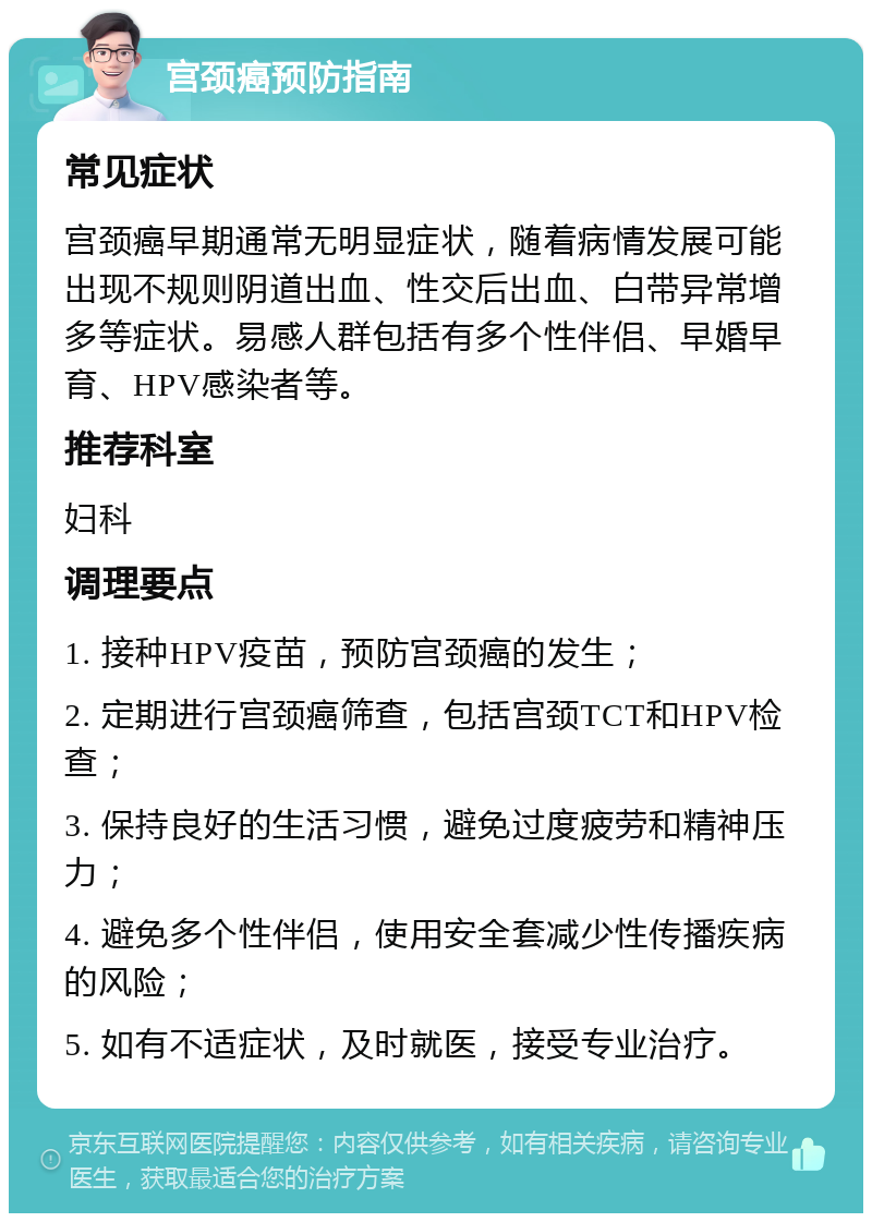 宫颈癌预防指南 常见症状 宫颈癌早期通常无明显症状，随着病情发展可能出现不规则阴道出血、性交后出血、白带异常增多等症状。易感人群包括有多个性伴侣、早婚早育、HPV感染者等。 推荐科室 妇科 调理要点 1. 接种HPV疫苗，预防宫颈癌的发生； 2. 定期进行宫颈癌筛查，包括宫颈TCT和HPV检查； 3. 保持良好的生活习惯，避免过度疲劳和精神压力； 4. 避免多个性伴侣，使用安全套减少性传播疾病的风险； 5. 如有不适症状，及时就医，接受专业治疗。