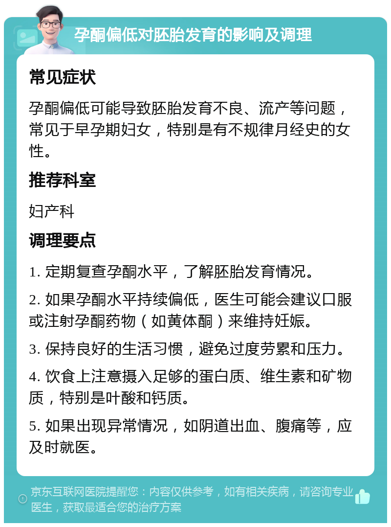 孕酮偏低对胚胎发育的影响及调理 常见症状 孕酮偏低可能导致胚胎发育不良、流产等问题，常见于早孕期妇女，特别是有不规律月经史的女性。 推荐科室 妇产科 调理要点 1. 定期复查孕酮水平，了解胚胎发育情况。 2. 如果孕酮水平持续偏低，医生可能会建议口服或注射孕酮药物（如黄体酮）来维持妊娠。 3. 保持良好的生活习惯，避免过度劳累和压力。 4. 饮食上注意摄入足够的蛋白质、维生素和矿物质，特别是叶酸和钙质。 5. 如果出现异常情况，如阴道出血、腹痛等，应及时就医。