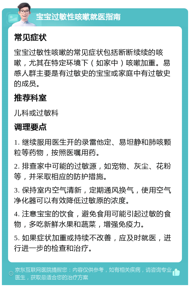 宝宝过敏性咳嗽就医指南 常见症状 宝宝过敏性咳嗽的常见症状包括断断续续的咳嗽，尤其在特定环境下（如家中）咳嗽加重。易感人群主要是有过敏史的宝宝或家庭中有过敏史的成员。 推荐科室 儿科或过敏科 调理要点 1. 继续服用医生开的录雷他定、易坦静和肺咳颗粒等药物，按照医嘱用药。 2. 排查家中可能的过敏源，如宠物、灰尘、花粉等，并采取相应的防护措施。 3. 保持室内空气清新，定期通风换气，使用空气净化器可以有效降低过敏原的浓度。 4. 注意宝宝的饮食，避免食用可能引起过敏的食物，多吃新鲜水果和蔬菜，增强免疫力。 5. 如果症状加重或持续不改善，应及时就医，进行进一步的检查和治疗。