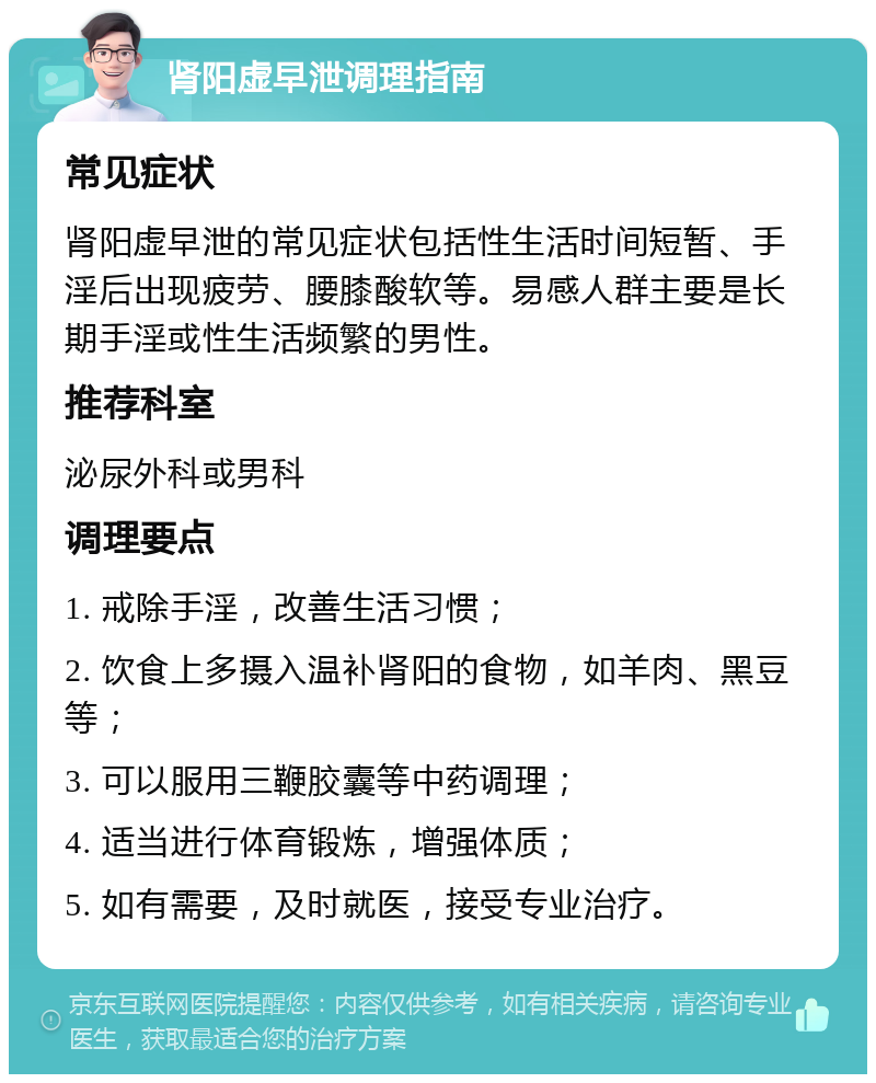 肾阳虚早泄调理指南 常见症状 肾阳虚早泄的常见症状包括性生活时间短暂、手淫后出现疲劳、腰膝酸软等。易感人群主要是长期手淫或性生活频繁的男性。 推荐科室 泌尿外科或男科 调理要点 1. 戒除手淫，改善生活习惯； 2. 饮食上多摄入温补肾阳的食物，如羊肉、黑豆等； 3. 可以服用三鞭胶囊等中药调理； 4. 适当进行体育锻炼，增强体质； 5. 如有需要，及时就医，接受专业治疗。