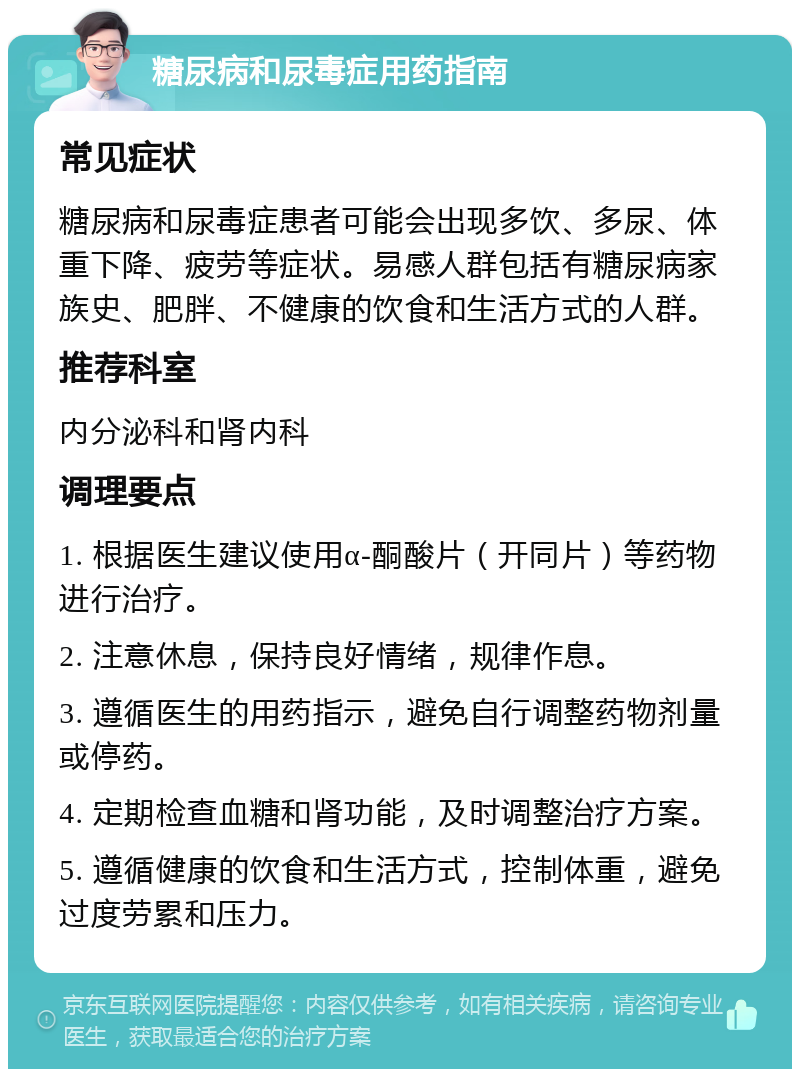 糖尿病和尿毒症用药指南 常见症状 糖尿病和尿毒症患者可能会出现多饮、多尿、体重下降、疲劳等症状。易感人群包括有糖尿病家族史、肥胖、不健康的饮食和生活方式的人群。 推荐科室 内分泌科和肾内科 调理要点 1. 根据医生建议使用α-酮酸片（开同片）等药物进行治疗。 2. 注意休息，保持良好情绪，规律作息。 3. 遵循医生的用药指示，避免自行调整药物剂量或停药。 4. 定期检查血糖和肾功能，及时调整治疗方案。 5. 遵循健康的饮食和生活方式，控制体重，避免过度劳累和压力。