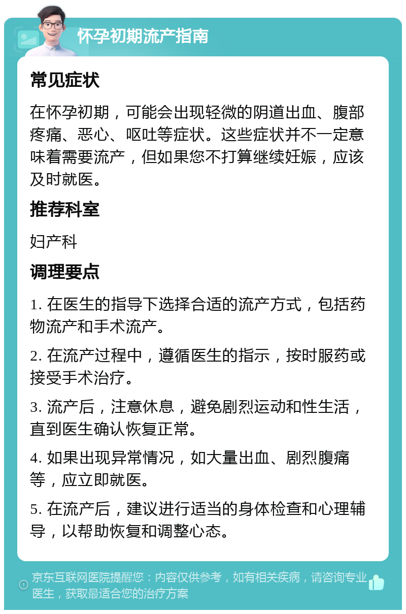 怀孕初期流产指南 常见症状 在怀孕初期，可能会出现轻微的阴道出血、腹部疼痛、恶心、呕吐等症状。这些症状并不一定意味着需要流产，但如果您不打算继续妊娠，应该及时就医。 推荐科室 妇产科 调理要点 1. 在医生的指导下选择合适的流产方式，包括药物流产和手术流产。 2. 在流产过程中，遵循医生的指示，按时服药或接受手术治疗。 3. 流产后，注意休息，避免剧烈运动和性生活，直到医生确认恢复正常。 4. 如果出现异常情况，如大量出血、剧烈腹痛等，应立即就医。 5. 在流产后，建议进行适当的身体检查和心理辅导，以帮助恢复和调整心态。