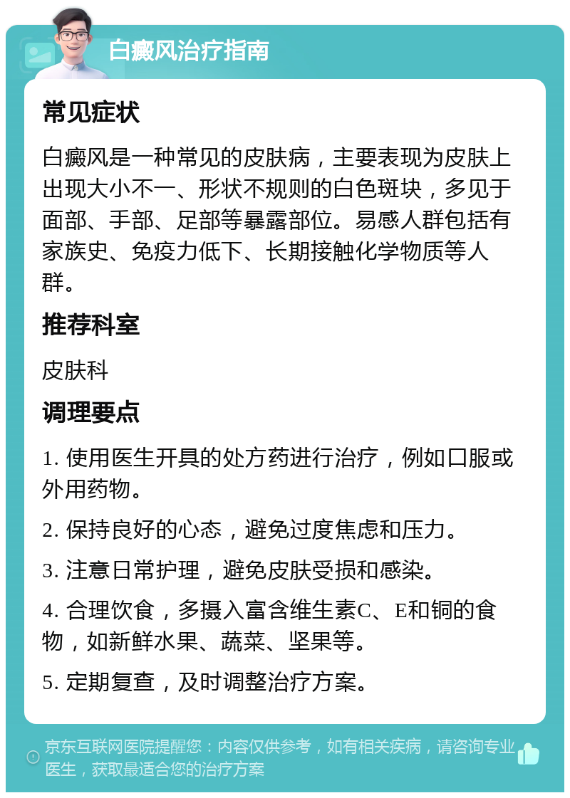 白癜风治疗指南 常见症状 白癜风是一种常见的皮肤病，主要表现为皮肤上出现大小不一、形状不规则的白色斑块，多见于面部、手部、足部等暴露部位。易感人群包括有家族史、免疫力低下、长期接触化学物质等人群。 推荐科室 皮肤科 调理要点 1. 使用医生开具的处方药进行治疗，例如口服或外用药物。 2. 保持良好的心态，避免过度焦虑和压力。 3. 注意日常护理，避免皮肤受损和感染。 4. 合理饮食，多摄入富含维生素C、E和铜的食物，如新鲜水果、蔬菜、坚果等。 5. 定期复查，及时调整治疗方案。