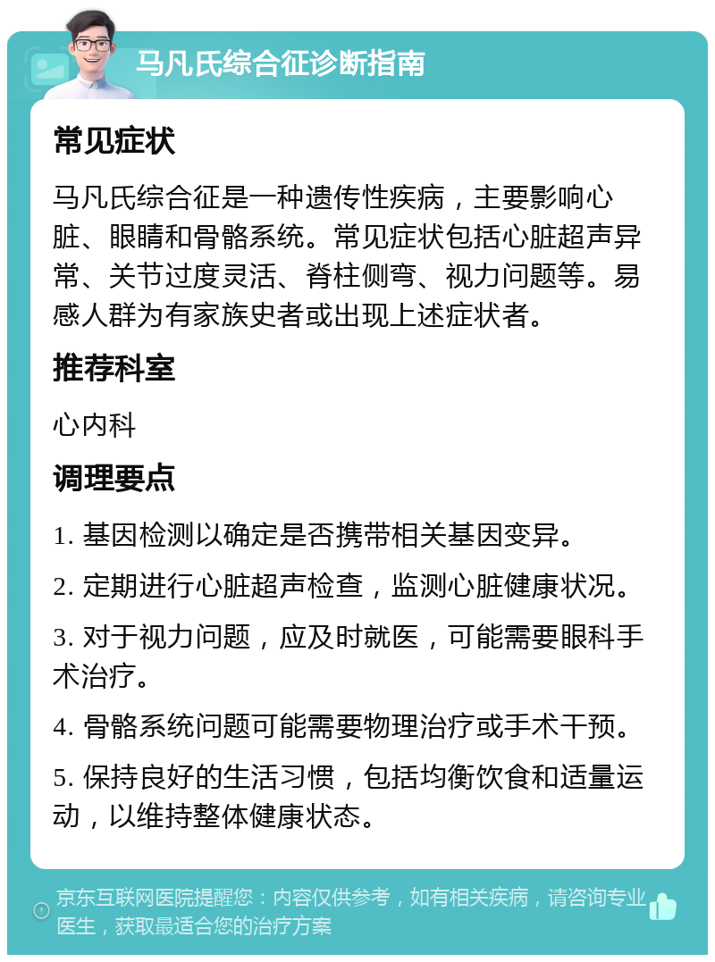 马凡氏综合征诊断指南 常见症状 马凡氏综合征是一种遗传性疾病，主要影响心脏、眼睛和骨骼系统。常见症状包括心脏超声异常、关节过度灵活、脊柱侧弯、视力问题等。易感人群为有家族史者或出现上述症状者。 推荐科室 心内科 调理要点 1. 基因检测以确定是否携带相关基因变异。 2. 定期进行心脏超声检查，监测心脏健康状况。 3. 对于视力问题，应及时就医，可能需要眼科手术治疗。 4. 骨骼系统问题可能需要物理治疗或手术干预。 5. 保持良好的生活习惯，包括均衡饮食和适量运动，以维持整体健康状态。