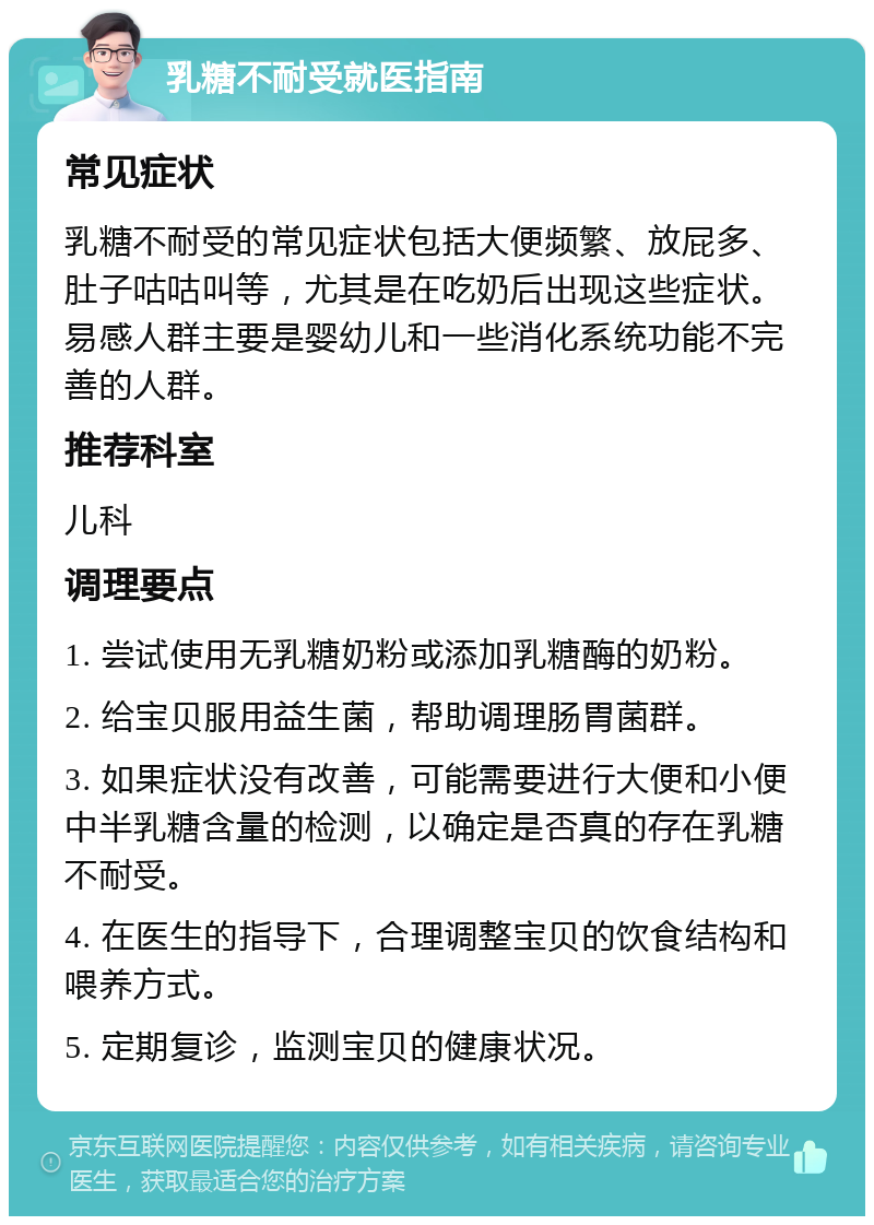 乳糖不耐受就医指南 常见症状 乳糖不耐受的常见症状包括大便频繁、放屁多、肚子咕咕叫等，尤其是在吃奶后出现这些症状。易感人群主要是婴幼儿和一些消化系统功能不完善的人群。 推荐科室 儿科 调理要点 1. 尝试使用无乳糖奶粉或添加乳糖酶的奶粉。 2. 给宝贝服用益生菌，帮助调理肠胃菌群。 3. 如果症状没有改善，可能需要进行大便和小便中半乳糖含量的检测，以确定是否真的存在乳糖不耐受。 4. 在医生的指导下，合理调整宝贝的饮食结构和喂养方式。 5. 定期复诊，监测宝贝的健康状况。