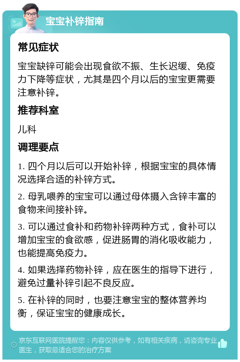 宝宝补锌指南 常见症状 宝宝缺锌可能会出现食欲不振、生长迟缓、免疫力下降等症状，尤其是四个月以后的宝宝更需要注意补锌。 推荐科室 儿科 调理要点 1. 四个月以后可以开始补锌，根据宝宝的具体情况选择合适的补锌方式。 2. 母乳喂养的宝宝可以通过母体摄入含锌丰富的食物来间接补锌。 3. 可以通过食补和药物补锌两种方式，食补可以增加宝宝的食欲感，促进肠胃的消化吸收能力，也能提高免疫力。 4. 如果选择药物补锌，应在医生的指导下进行，避免过量补锌引起不良反应。 5. 在补锌的同时，也要注意宝宝的整体营养均衡，保证宝宝的健康成长。