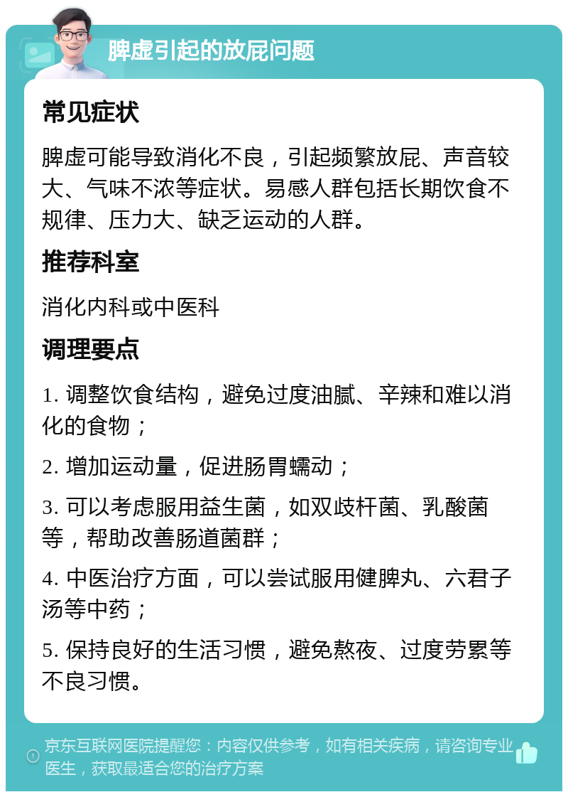 脾虚引起的放屁问题 常见症状 脾虚可能导致消化不良，引起频繁放屁、声音较大、气味不浓等症状。易感人群包括长期饮食不规律、压力大、缺乏运动的人群。 推荐科室 消化内科或中医科 调理要点 1. 调整饮食结构，避免过度油腻、辛辣和难以消化的食物； 2. 增加运动量，促进肠胃蠕动； 3. 可以考虑服用益生菌，如双歧杆菌、乳酸菌等，帮助改善肠道菌群； 4. 中医治疗方面，可以尝试服用健脾丸、六君子汤等中药； 5. 保持良好的生活习惯，避免熬夜、过度劳累等不良习惯。