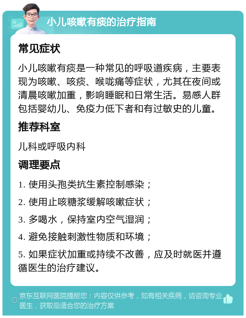 小儿咳嗽有痰的治疗指南 常见症状 小儿咳嗽有痰是一种常见的呼吸道疾病，主要表现为咳嗽、咳痰、喉咙痛等症状，尤其在夜间或清晨咳嗽加重，影响睡眠和日常生活。易感人群包括婴幼儿、免疫力低下者和有过敏史的儿童。 推荐科室 儿科或呼吸内科 调理要点 1. 使用头孢类抗生素控制感染； 2. 使用止咳糖浆缓解咳嗽症状； 3. 多喝水，保持室内空气湿润； 4. 避免接触刺激性物质和环境； 5. 如果症状加重或持续不改善，应及时就医并遵循医生的治疗建议。