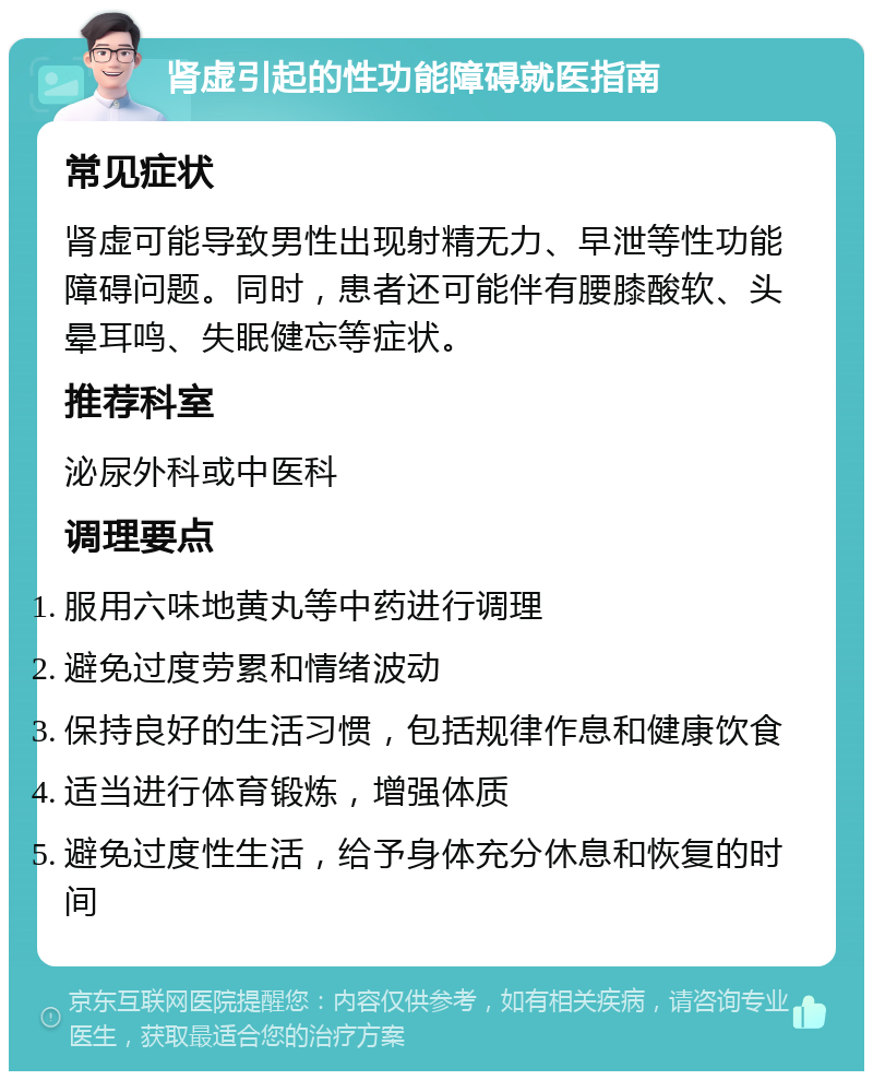 肾虚引起的性功能障碍就医指南 常见症状 肾虚可能导致男性出现射精无力、早泄等性功能障碍问题。同时，患者还可能伴有腰膝酸软、头晕耳鸣、失眠健忘等症状。 推荐科室 泌尿外科或中医科 调理要点 服用六味地黄丸等中药进行调理 避免过度劳累和情绪波动 保持良好的生活习惯，包括规律作息和健康饮食 适当进行体育锻炼，增强体质 避免过度性生活，给予身体充分休息和恢复的时间