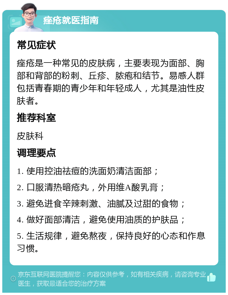 痤疮就医指南 常见症状 痤疮是一种常见的皮肤病，主要表现为面部、胸部和背部的粉刺、丘疹、脓疱和结节。易感人群包括青春期的青少年和年轻成人，尤其是油性皮肤者。 推荐科室 皮肤科 调理要点 1. 使用控油祛痘的洗面奶清洁面部； 2. 口服清热暗疮丸，外用维A酸乳膏； 3. 避免进食辛辣刺激、油腻及过甜的食物； 4. 做好面部清洁，避免使用油质的护肤品； 5. 生活规律，避免熬夜，保持良好的心态和作息习惯。