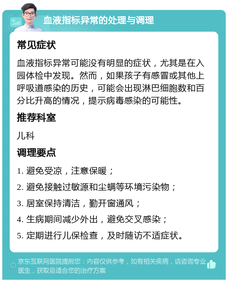 血液指标异常的处理与调理 常见症状 血液指标异常可能没有明显的症状，尤其是在入园体检中发现。然而，如果孩子有感冒或其他上呼吸道感染的历史，可能会出现淋巴细胞数和百分比升高的情况，提示病毒感染的可能性。 推荐科室 儿科 调理要点 1. 避免受凉，注意保暖； 2. 避免接触过敏源和尘螨等环境污染物； 3. 居室保持清洁，勤开窗通风； 4. 生病期间减少外出，避免交叉感染； 5. 定期进行儿保检查，及时随访不适症状。