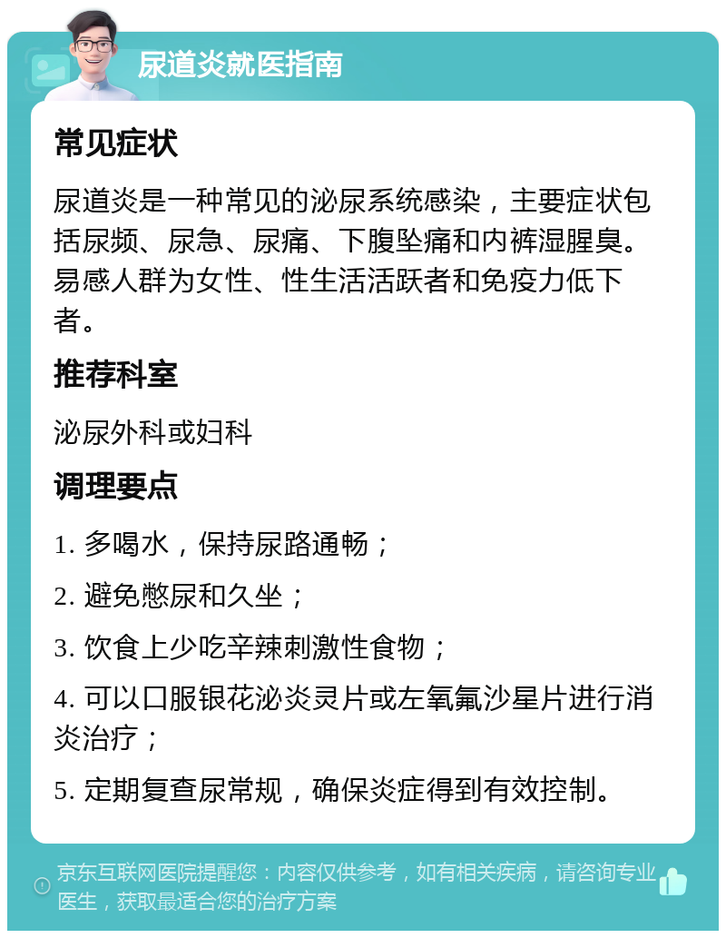 尿道炎就医指南 常见症状 尿道炎是一种常见的泌尿系统感染，主要症状包括尿频、尿急、尿痛、下腹坠痛和内裤湿腥臭。易感人群为女性、性生活活跃者和免疫力低下者。 推荐科室 泌尿外科或妇科 调理要点 1. 多喝水，保持尿路通畅； 2. 避免憋尿和久坐； 3. 饮食上少吃辛辣刺激性食物； 4. 可以口服银花泌炎灵片或左氧氟沙星片进行消炎治疗； 5. 定期复查尿常规，确保炎症得到有效控制。