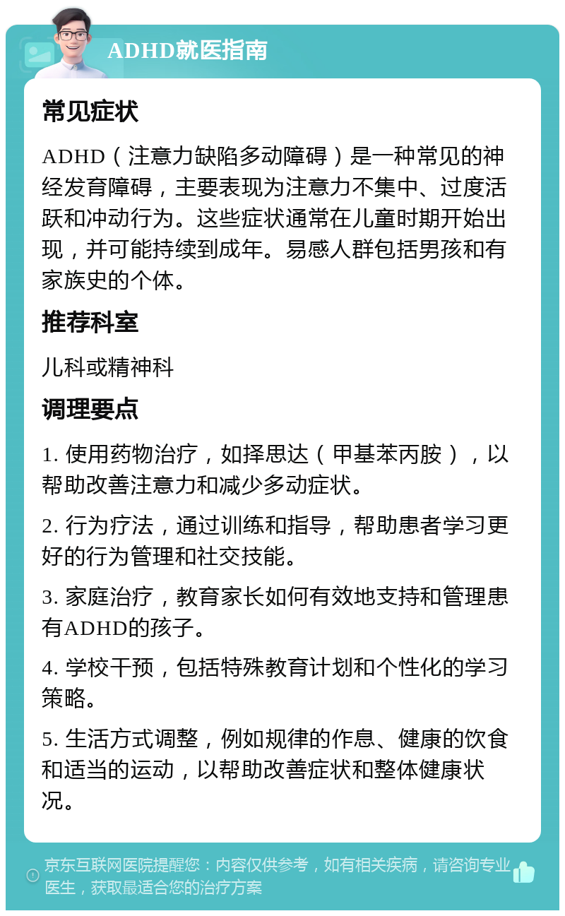 ADHD就医指南 常见症状 ADHD（注意力缺陷多动障碍）是一种常见的神经发育障碍，主要表现为注意力不集中、过度活跃和冲动行为。这些症状通常在儿童时期开始出现，并可能持续到成年。易感人群包括男孩和有家族史的个体。 推荐科室 儿科或精神科 调理要点 1. 使用药物治疗，如择思达（甲基苯丙胺），以帮助改善注意力和减少多动症状。 2. 行为疗法，通过训练和指导，帮助患者学习更好的行为管理和社交技能。 3. 家庭治疗，教育家长如何有效地支持和管理患有ADHD的孩子。 4. 学校干预，包括特殊教育计划和个性化的学习策略。 5. 生活方式调整，例如规律的作息、健康的饮食和适当的运动，以帮助改善症状和整体健康状况。