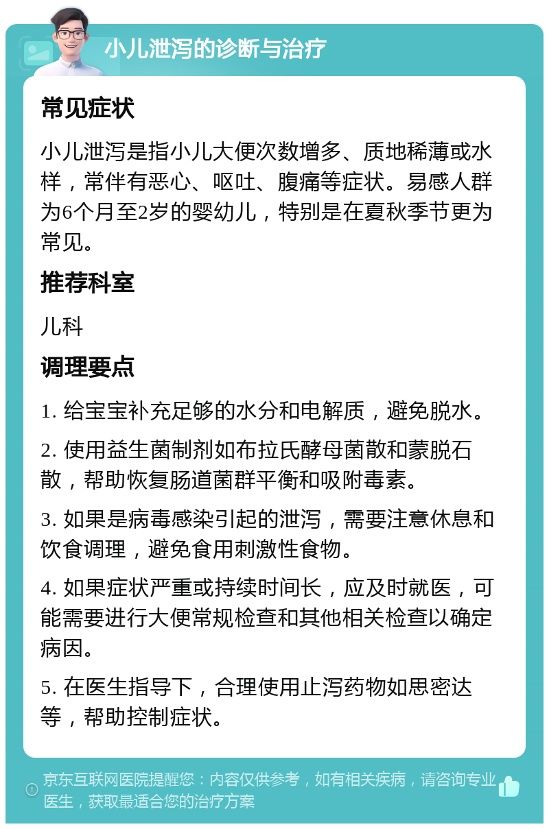 小儿泄泻的诊断与治疗 常见症状 小儿泄泻是指小儿大便次数增多、质地稀薄或水样，常伴有恶心、呕吐、腹痛等症状。易感人群为6个月至2岁的婴幼儿，特别是在夏秋季节更为常见。 推荐科室 儿科 调理要点 1. 给宝宝补充足够的水分和电解质，避免脱水。 2. 使用益生菌制剂如布拉氏酵母菌散和蒙脱石散，帮助恢复肠道菌群平衡和吸附毒素。 3. 如果是病毒感染引起的泄泻，需要注意休息和饮食调理，避免食用刺激性食物。 4. 如果症状严重或持续时间长，应及时就医，可能需要进行大便常规检查和其他相关检查以确定病因。 5. 在医生指导下，合理使用止泻药物如思密达等，帮助控制症状。