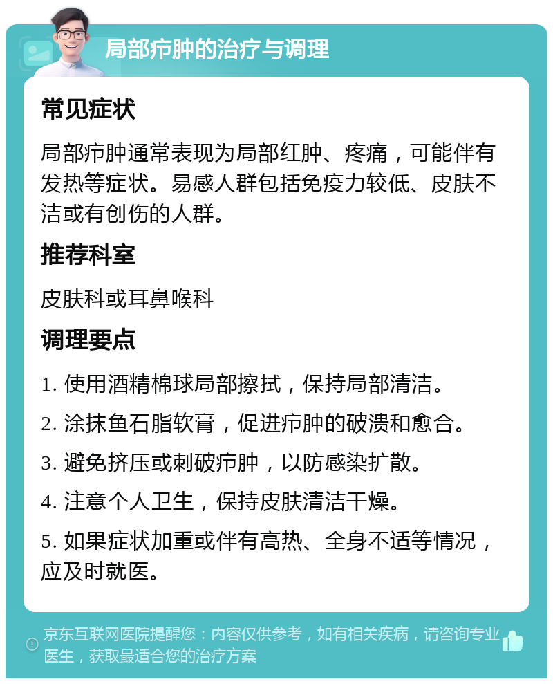 局部疖肿的治疗与调理 常见症状 局部疖肿通常表现为局部红肿、疼痛，可能伴有发热等症状。易感人群包括免疫力较低、皮肤不洁或有创伤的人群。 推荐科室 皮肤科或耳鼻喉科 调理要点 1. 使用酒精棉球局部擦拭，保持局部清洁。 2. 涂抹鱼石脂软膏，促进疖肿的破溃和愈合。 3. 避免挤压或刺破疖肿，以防感染扩散。 4. 注意个人卫生，保持皮肤清洁干燥。 5. 如果症状加重或伴有高热、全身不适等情况，应及时就医。